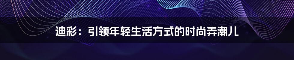 迪彩：引领年轻生活方式的时尚弄潮儿