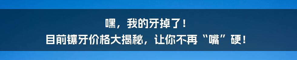 嘿,我的牙掉了! 目前镶牙价格大揭秘,让你不再“嘴”硬!