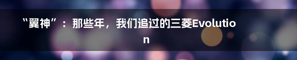 “翼神”:那些年,我们追过的三菱Evolution