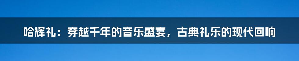 哈辉礼:穿越千年的音乐盛宴,古典礼乐的现代回响
