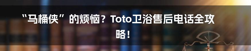 “马桶侠”的烦恼？Toto卫浴售后电话全攻略！