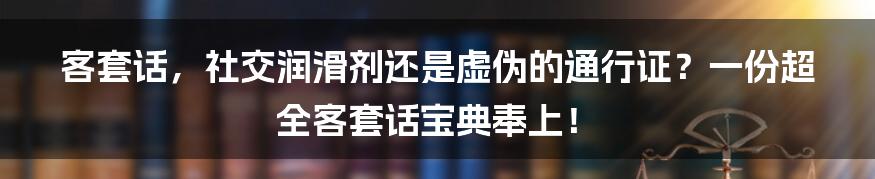 客套话,社交润滑剂还是虚伪的通行证?一份超全客套话宝典奉上!