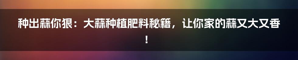 种出蒜你狠:大蒜种植肥料秘籍,让你家的蒜又大又香!