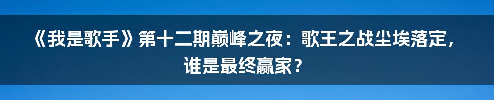 《我是歌手》第十二期巅峰之夜:歌王之战尘埃落定,谁是最终赢家?
