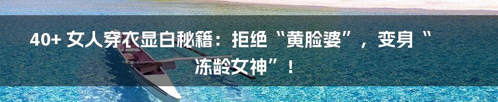 40+ 女人穿衣显白秘籍:拒绝“黄脸婆”,变身“冻龄女神”!