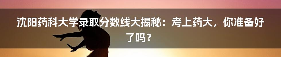 沈阳药科大学录取分数线大揭秘:考上药大,你准备好了吗?