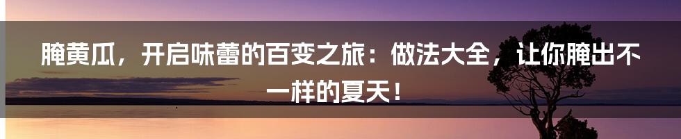 腌黄瓜,开启味蕾的百变之旅:做法大全,让你腌出不一样的夏天!