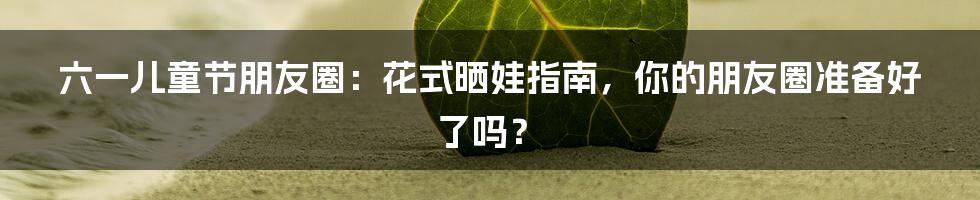六一儿童节朋友圈:花式晒娃指南,你的朋友圈准备好了吗?