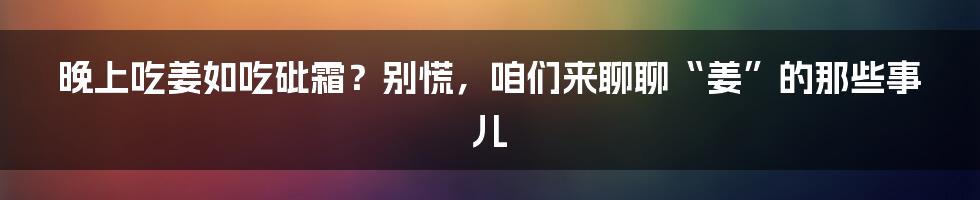 晚上吃姜如吃砒霜?别慌,咱们来聊聊“姜”的那些事儿