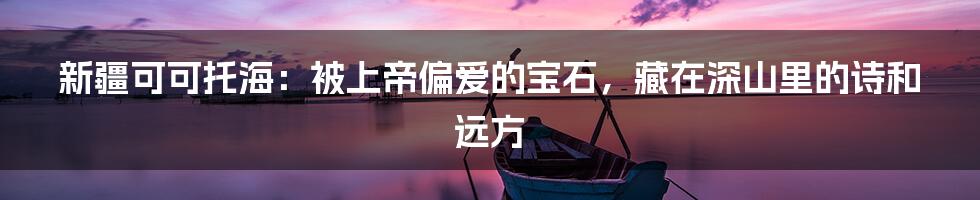 新疆可可托海:被上帝偏爱的宝石,藏在深山里的诗和远方