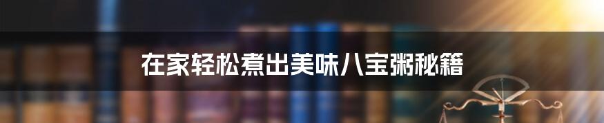 在家轻松煮出美味八宝粥秘籍