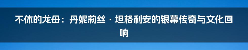 不休的龙母：丹妮莉丝·坦格利安的银幕传奇与文化回响
