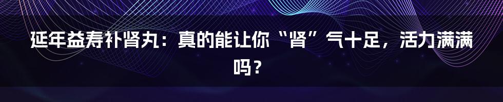 延年益寿补肾丸:真的能让你“肾”气十足,活力满满吗?