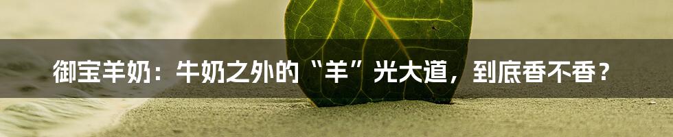 御宝羊奶:牛奶之外的“羊”光大道,到底香不香?