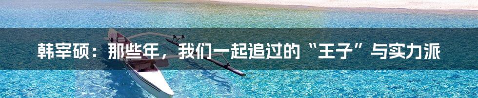 韩宰硕:那些年,我们一起追过的“王子”与实力派