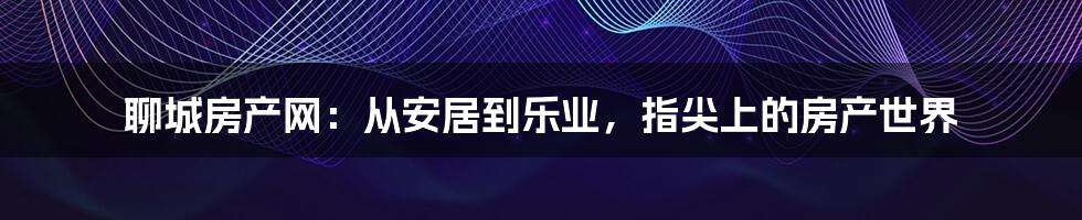 聊城房产网:从安居到乐业,指尖上的房产世界