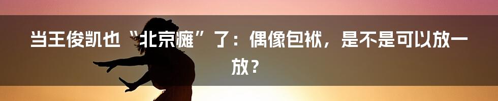 当王俊凯也“北京瘫”了:偶像包袱,是不是可以放一放?