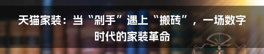 天猫家装:当“剁手”遇上“搬砖”,一场数字时代的家装革命