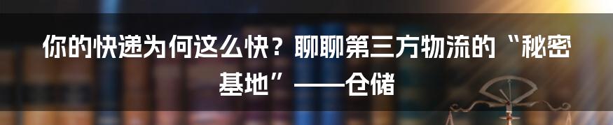 你的快递为何这么快?聊聊第三方物流的“秘密基地”——仓储