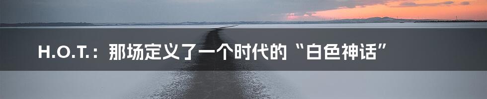 H.O.T.:那场定义了一个时代的“白色神话”