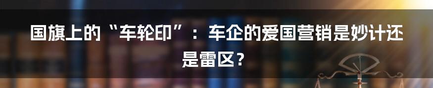 国旗上的“车轮印”:车企的爱国营销是妙计还是雷区?