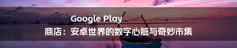Google Play 商店:安卓世界的数字心脏与奇妙市集