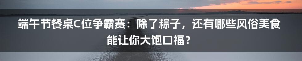 端午节餐桌C位争霸赛:除了粽子,还有哪些风俗美食能让你大饱口福?
