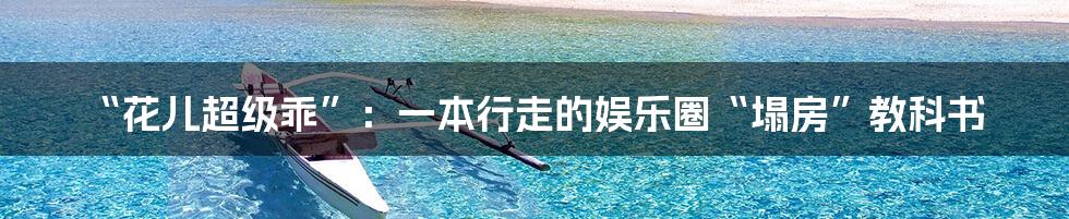 “花儿超级乖”:一本行走的娱乐圈“塌房”教科书