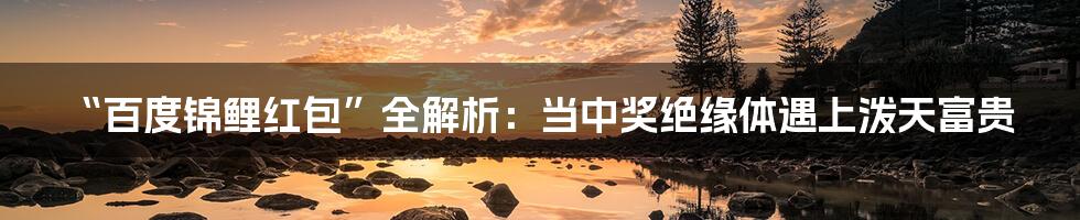 “百度锦鲤红包”全解析:当中奖绝缘体遇上泼天富贵