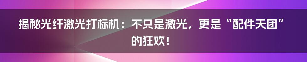 揭秘光纤激光打标机：不只是激光，更是“配件天团”的狂欢！
