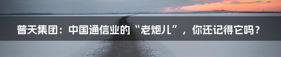 普天集团:中国通信业的“老炮儿”,你还记得它吗?