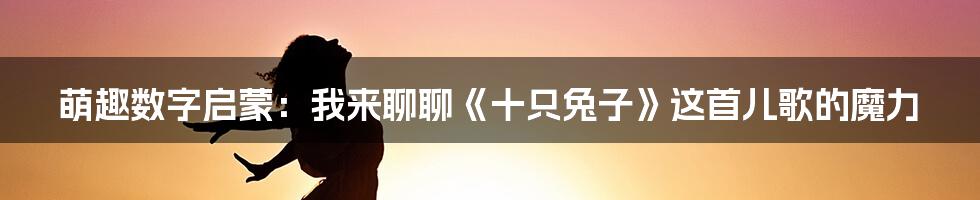 萌趣数字启蒙:我来聊聊《十只兔子》这首儿歌的魔力