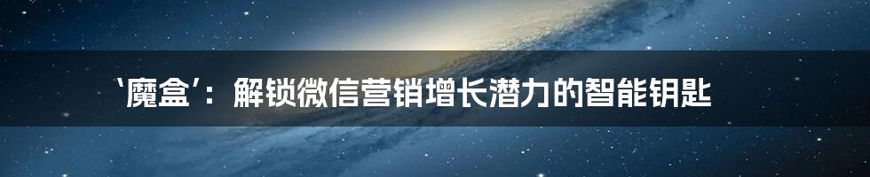 ‘魔盒’:解锁微信营销增长潜力的智能钥匙