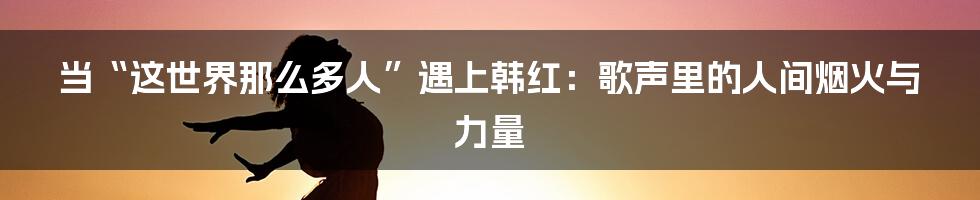 当“这世界那么多人”遇上韩红:歌声里的人间烟火与力量