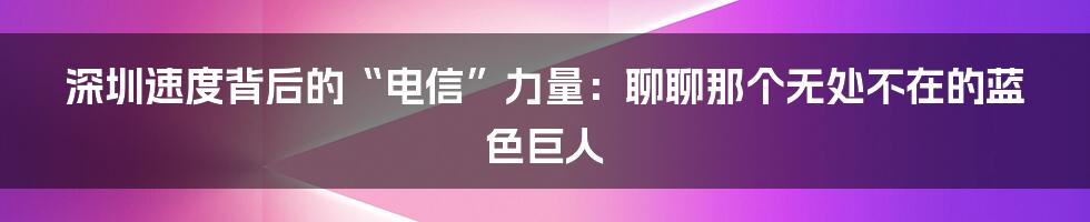 深圳速度背后的“电信”力量:聊聊那个无处不在的蓝色巨人