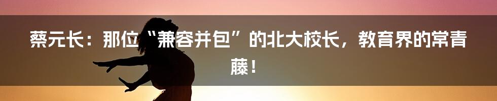 蔡元长:那位“兼容并包”的北大校长,教育界的常青藤!