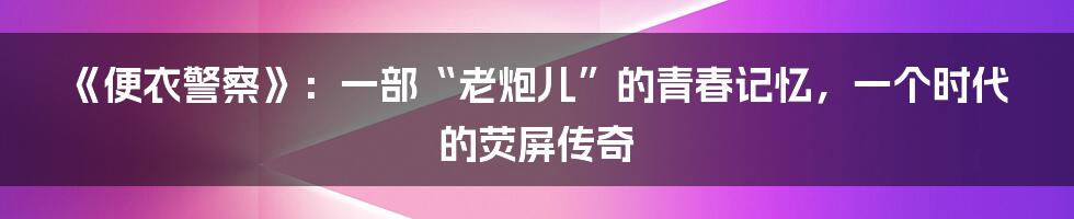 《便衣警察》:一部“老炮儿”的青春记忆,一个时代的荧屏传奇