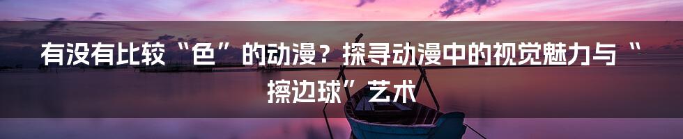 有没有比较“色”的动漫?探寻动漫中的视觉魅力与“擦边球”艺术