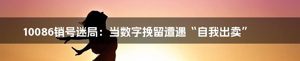 10086销号迷局:当数字挽留遭遇“自我出卖”