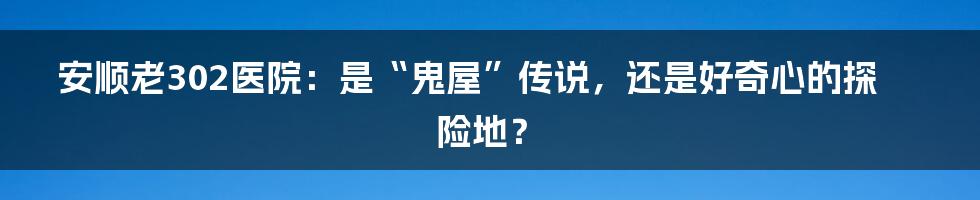 安顺老302医院:是“鬼屋”传说,还是好奇心的探险地?
