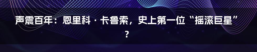 声震百年:恩里科·卡鲁索,史上第一位“摇滚巨星”?