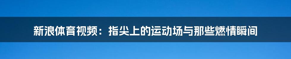 新浪体育视频:指尖上的运动场与那些燃情瞬间