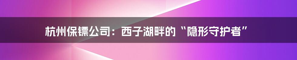 杭州保镖公司:西子湖畔的“隐形守护者”