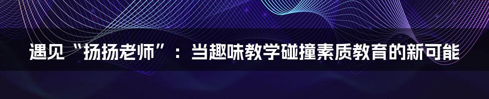 遇见“扬扬老师”:当趣味教学碰撞素质教育的新可能