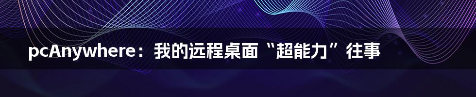 pcAnywhere:我的远程桌面“超能力”往事