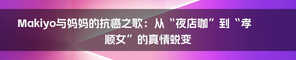 Makiyo与妈妈的抗癌之歌:从“夜店咖”到“孝顺女”的真情蜕变