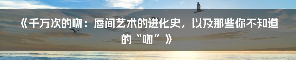 《千万次的吻:唇间艺术的进化史,以及那些你不知道的“吻”》