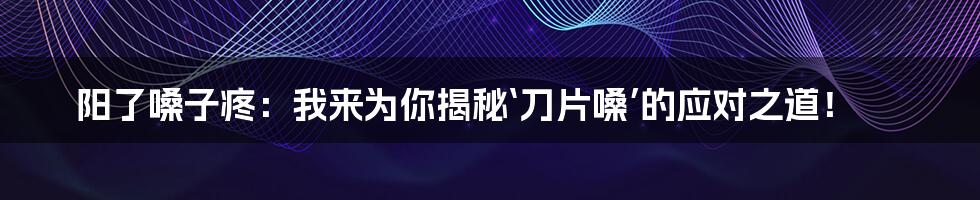 阳了嗓子疼:我来为你揭秘‘刀片嗓’的应对之道!