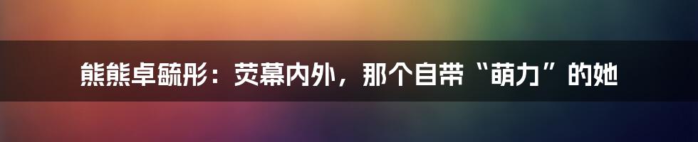 熊熊卓毓彤:荧幕内外,那个自带“萌力”的她