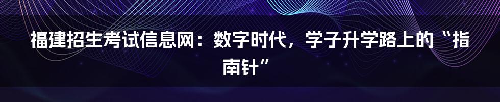 福建招生考试信息网:数字时代,学子升学路上的“指南针”